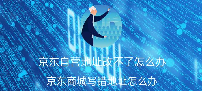 京东自营地址改不了怎么办 京东商城写错地址怎么办？